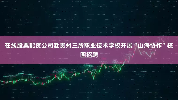 在线股票配资公司赴贵州三所职业技术学校开展“山海协作”校园招聘