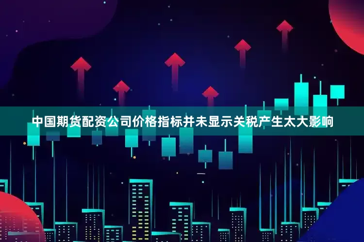 中国期货配资公司价格指标并未显示关税产生太大影响