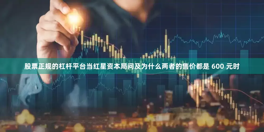 股票正规的杠杆平台当红星资本局问及为什么两者的售价都是 600 元时
