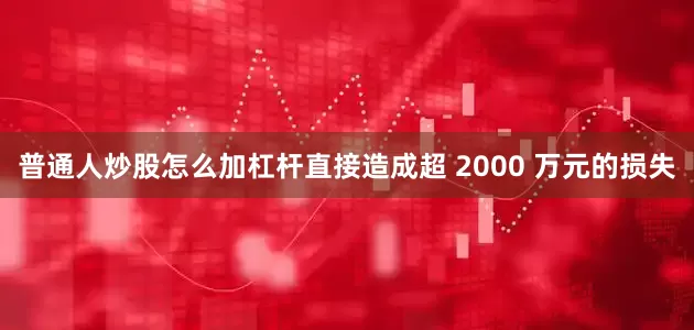 普通人炒股怎么加杠杆直接造成超 2000 万元的损失