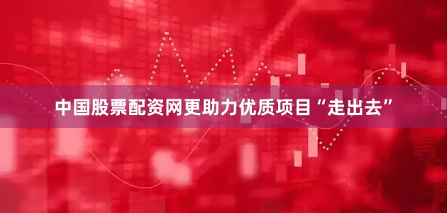中国股票配资网更助力优质项目“走出去”