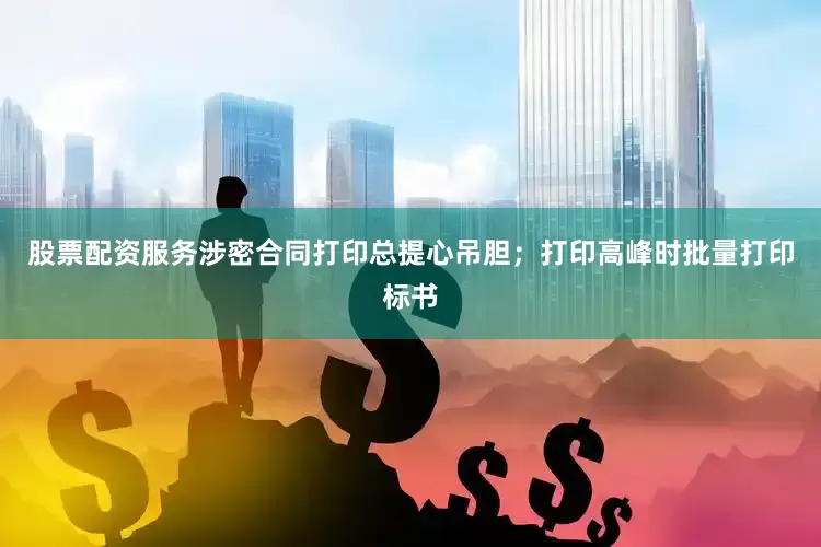 股票配资服务涉密合同打印总提心吊胆；打印高峰时批量打印标书