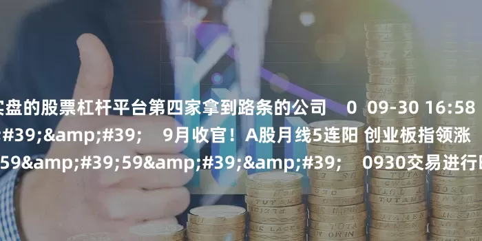 实盘的股票杠杆平台第四家拿到路条的公司    0  09-30 16:58     08&#39;13&#39;&#39;    9月收官！A股月线5连阳 创业板指领涨    0  09-30 16:56     59&#39;59&#39;&#39;    0930交易进行时15-16点    0  09-30 16:56     120&