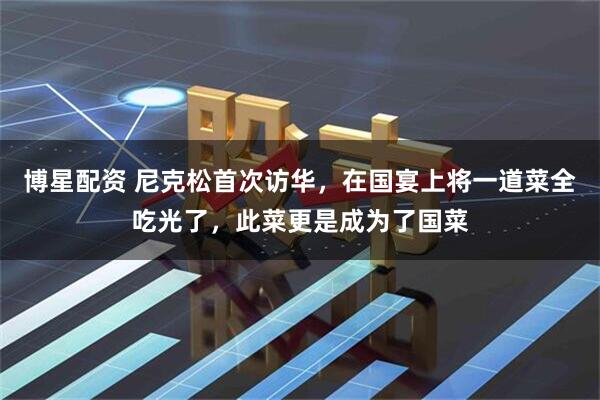 博星配资 尼克松首次访华，在国宴上将一道菜全吃光了，此菜更是成为了国菜