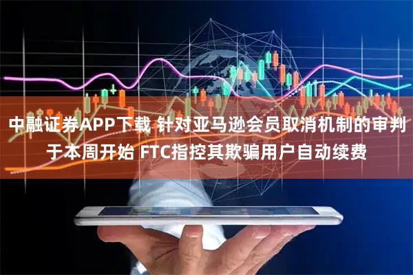 中融证券APP下载 针对亚马逊会员取消机制的审判于本周开始 FTC指控其欺骗用户自动续费
