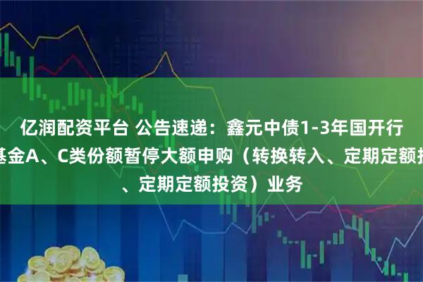 亿润配资平台 公告速递：鑫元中债1-3年国开行债券指数基金A、C类份额暂停大额申购（转换转入、定期定额投资）业务