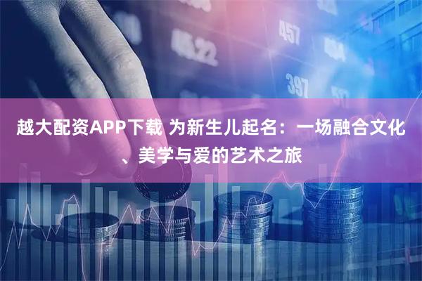 越大配资APP下载 为新生儿起名:一场融合文化、美学与爱的艺术之旅