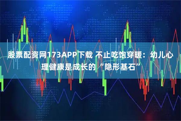 股票配资网173APP下载 不止吃饱穿暖：幼儿心理健康是成长的 “隐形基石”