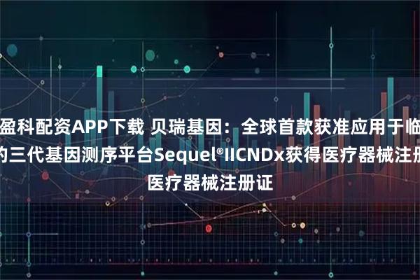 盈科配资APP下载 贝瑞基因：全球首款获准应用于临床的三代基因测序平台Sequel®IICNDx获得医疗器械注册证