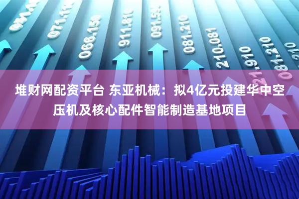 堆财网配资平台 东亚机械：拟4亿元投建华中空压机及核心配件智能制造基地项目