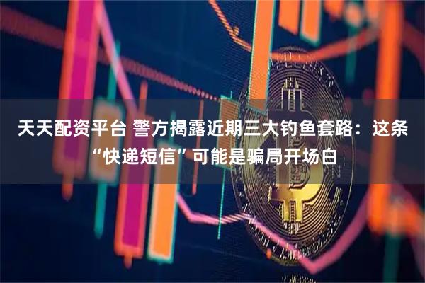 天天配资平台 警方揭露近期三大钓鱼套路：这条“快递短信”可能是骗局开场白