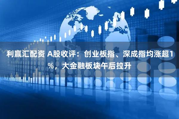 利赢汇配资 A股收评：创业板指、深成指均涨超1%，大金融板块午后拉升