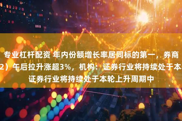专业杠杆配资 年内份额增长率居同标的第一,券商ETF(159842)午后拉升涨超3%,机构:证券行业将持续处于本轮上升周期中