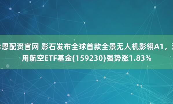 希恩配资官网 影石发布全球首款全景无人机影翎A1，通用航空ETF基金(159230)强势涨1.83%