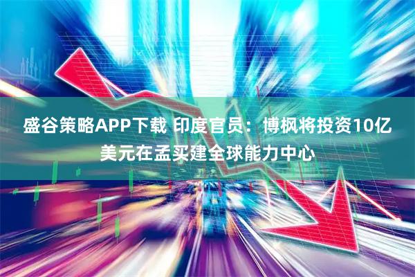 盛谷策略APP下载 印度官员：博枫将投资10亿美元在孟买建全球能力中心