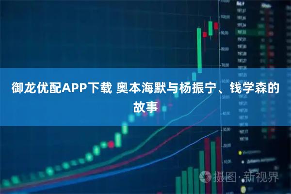 御龙优配APP下载 奥本海默与杨振宁、钱学森的故事