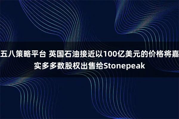 五八策略平台 英国石油接近以100亿美元的价格将嘉实多多数股权出售给Stonepeak