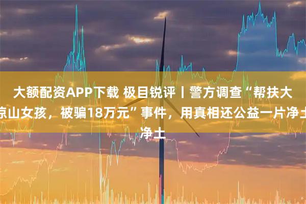 大额配资APP下载 极目锐评丨警方调查“帮扶大凉山女孩，被骗18万元”事件，用真相还公益一片净土