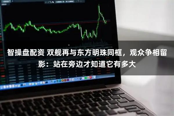 智操盘配资 双舰再与东方明珠同框，观众争相留影：站在旁边才知道它有多大