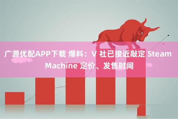 广源优配APP下载 爆料：V 社已接近敲定 Steam Machine 定价、发售时间