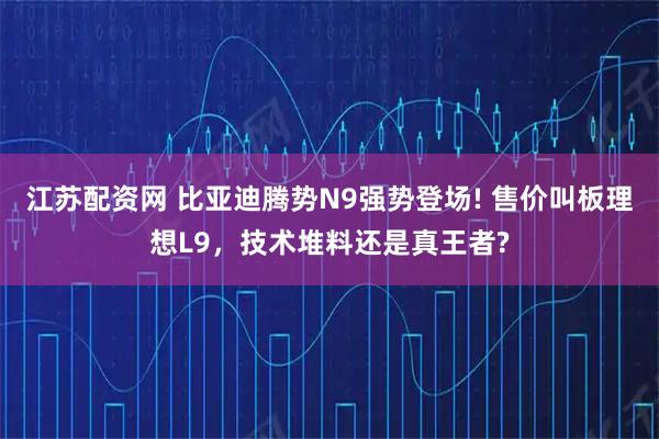 江苏配资网 比亚迪腾势N9强势登场! 售价叫板理想L9，技术堆料还是真王者?