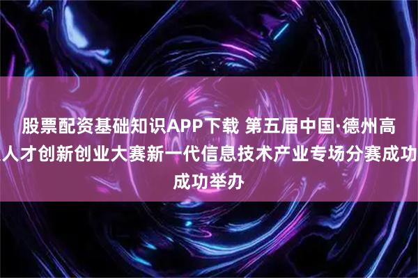 股票配资基础知识APP下载 第五届中国·德州高层次人才创新创业大赛新一代信息技术产业专场分赛成功举办
