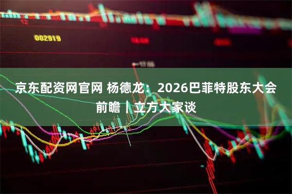 京东配资网官网 杨德龙：2026巴菲特股东大会前瞻｜立方大家谈