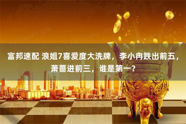 富邦速配 浪姐7喜爱度大洗牌，李小冉跌出前五，萧蔷进前三，谁是第一？