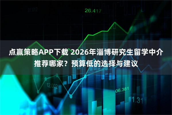 点赢策略APP下载 2026年淄博研究生留学中介推荐哪家？预算低的选择与建议