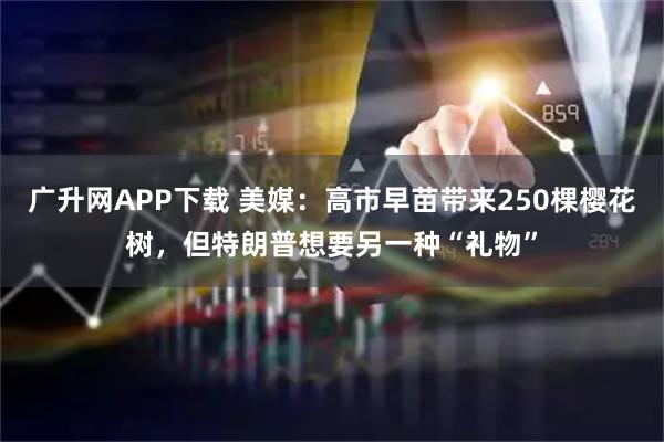 广升网APP下载 美媒：高市早苗带来250棵樱花树，但特朗普想要另一种“礼物”