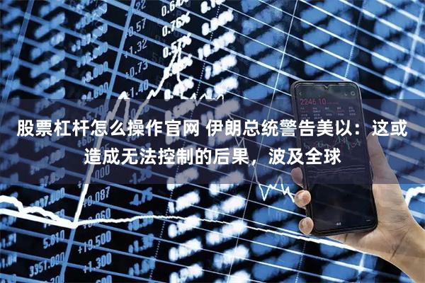 股票杠杆怎么操作官网 伊朗总统警告美以：这或造成无法控制的后果，波及全球