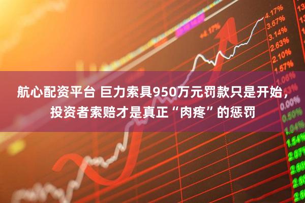 航心配资平台 巨力索具950万元罚款只是开始，投资者索赔才是真正“肉疼”的惩罚