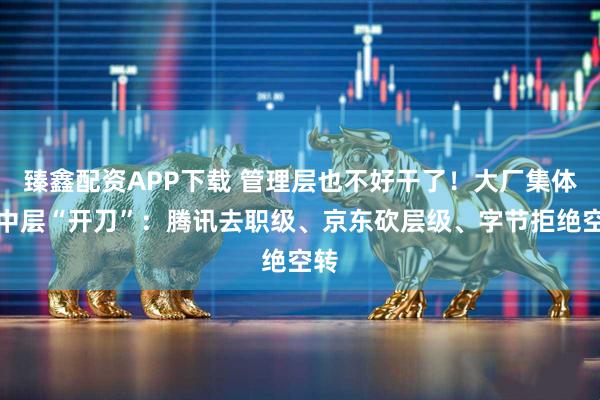 臻鑫配资APP下载 管理层也不好干了！大厂集体向中层“开刀”：腾讯去职级、京东砍层级、字节拒绝空转