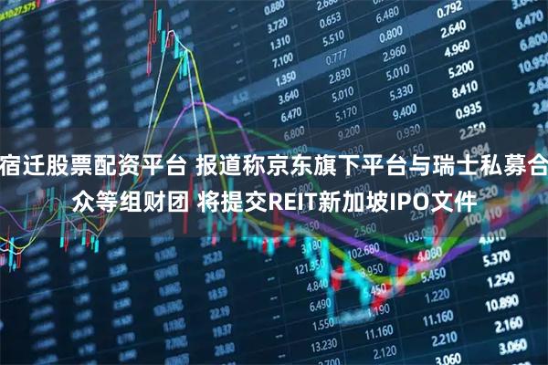 宿迁股票配资平台 报道称京东旗下平台与瑞士私募合众等组财团 将提交REIT新加坡IPO文件