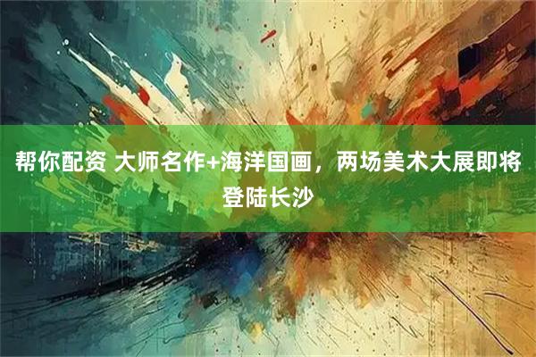 帮你配资 大师名作+海洋国画，两场美术大展即将登陆长沙