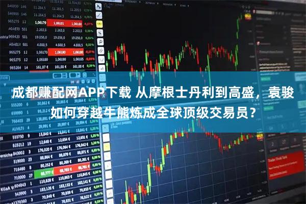 成都赚配网APP下载 从摩根士丹利到高盛，袁骏如何穿越牛熊炼成全球顶级交易员？