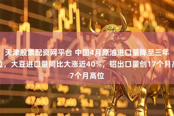 天津股票配资网平台 中国4月原油进口量降至三年低位，大豆进口量同比大涨近40%，铝出口量创17个月高位