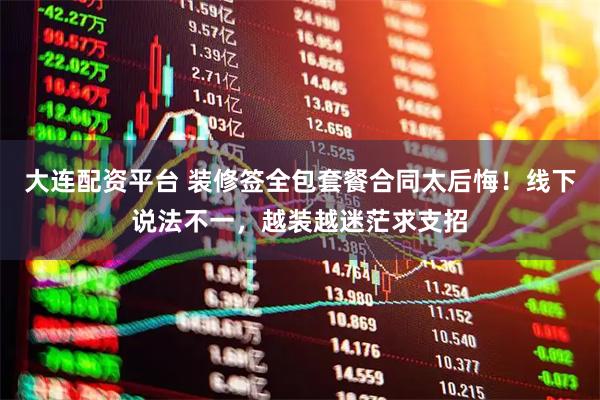 大连配资平台 装修签全包套餐合同太后悔！线下说法不一，越装越迷茫求支招