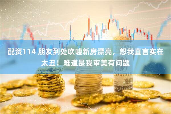 配资114 朋友到处吹嘘新房漂亮，恕我直言实在太丑！难道是我审美有问题