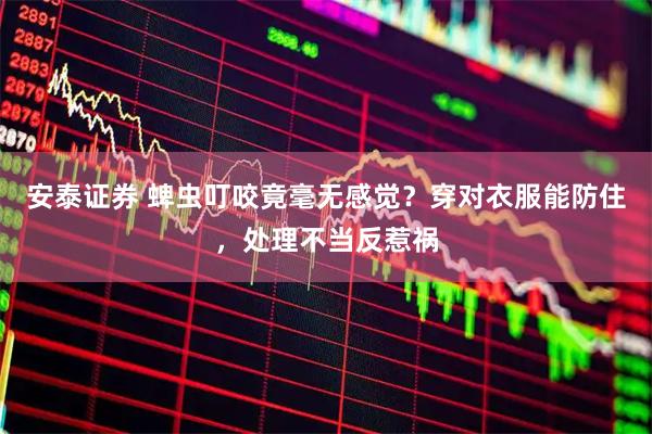 安泰证券 蜱虫叮咬竟毫无感觉？穿对衣服能防住，处理不当反惹祸