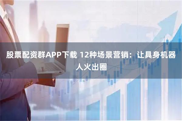 股票配资群APP下载 12种场景营销：让具身机器人火出圈